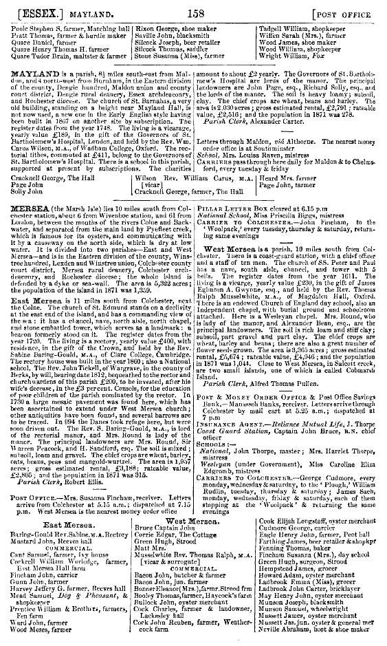  Kelly's 1874 Directory Page 158 - Mersea.

East Mersea

The living is a rectory, held by Rev. Sabine Baring-Gould M.A. of Clare College. The rectory house was built 1860, also a National School. 
The Rev. John Tickell of Wargrave, in the County of Berks, by will, bearing date 1812, bequeathed to the rector and churchwardens of this parish, £200, to be invested, after his wi ...
Cat1 Books-->Mersea Guides-->Kelly's  Cat2 Mersea-->Schools-->Documents