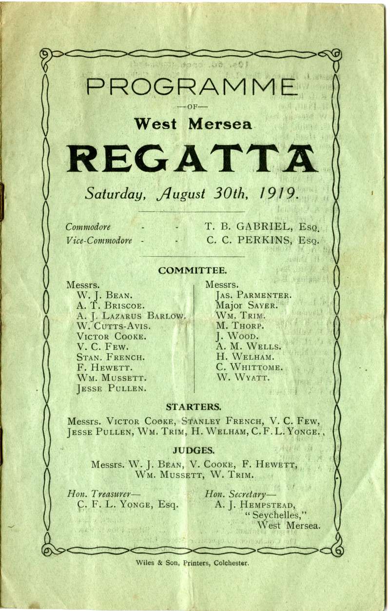  West Mersea Regatta Programme, 30 August 1919. Front Cover.

Commodore T.B. Gabriel, Esq.

Vice-Commodore C.C. Perkins, Esq.

Committee

W.J. Bean, A.T. Briscoe, A.J. Lazarus Barlow, W. Cutts-Avis, Victor Cooke, V.C. Few, Stan. French, F. Hewett, Wm. Mussett, Jesse Pullen, Jas. Parmenter, Major Sayer, Wm. Trim, M. Thorp, J. Wood, A.M. Wells, H. Welham, C. Whittome, W. ...
Cat1 Mersea-->Regatta-->Books Papers Cat2 Families-->Bean / May