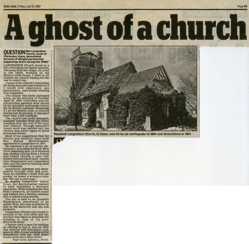 Click to Pause Slide Show


 A ghost of a church. Daily Mail article on Langenhoe church, speculating that it was demolished because of alleged paranormal happenings in the 1940.

[The church was badly damaged in the 1884 earthquake. It was then substantially rebuilt. By the 1950s it was in a poor structural state and after much discussion, it was demolished in 1963.]

The Daily Mail article is by Roger Lord of ...
Cat1 Places-->Langenhoe