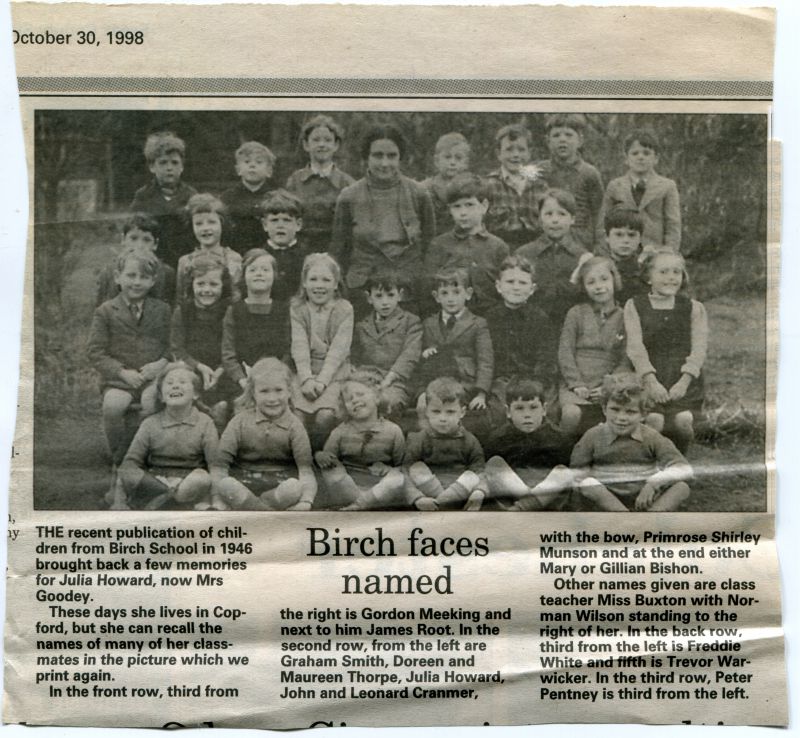  Birch School. School photograph from 1946, published in a local newspaper in 1998.

Julia Howard, now Mrs Goodey recalls the names of her class-mates in the picture. She names Gordon Meeking, James Root, Graham Smith, Doreen and Maureen Thorpe, Julia Howard, John and Leonard Cranmer, Primrose Shirley Munson, Mary or Gillian Buxton. Teacher Miss Buxton, Normal Wilson, Freddie Whate, Trevor ...
Cat1 Birch-->School