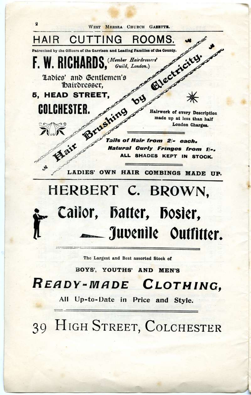  West Mersea Church Gazette, page 2.

F.W. Richards Hair Cutting Rooms, Head Street, Colchester. Hair Brushing by Electricity. Ladies own hair combings made up.

Herbert C. Brown, High Street. Tailor, Hatter, Hosier. 
Cat1 Books-->Church Gazette