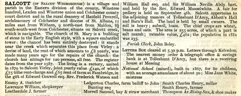  Kelly's 1882 Directory - Salcott (or Salcot Wigborough).

The living is held by Rev. Edward Musselwhite. 

Salcott appertains to the adjoining manors of Tolleshunt D'Arcy, Abbott's Hall and Barn's Hall.

Parish Clerk John Boley.

National School built in 1867 for 80 children, Miss Jane White mistress.

Emeny, A, thatcher

Lawrence, William, shopkeeper.

Leatherdale, J. ...
Cat1 Books-->Mersea Guides-->Kelly's  Cat2 Places-->Salcott & Virley