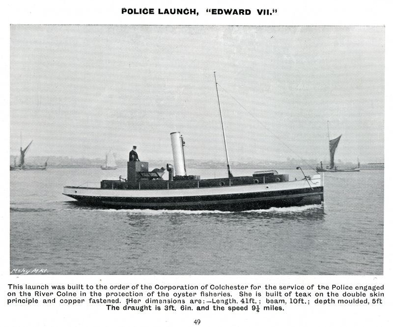  Police launch EDWARD VII built for Corporation of Colchester for the Police engaged in the protection of the Colchester Oyster Fisheries. Forrestt & Co. Ltd., 1905 Catalogue, Page 49.

Completed 1902, converted to motor 1913. 
Cat1 [Not Set] Cat2 Places-->Wivenhoe-->Shipyards Cat3 Ships and Boats-->Launches