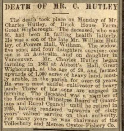  Death of Mr C. Hutley

The death took place on Monday of Mr Charles Hutley of Brick House Farm, Great Wigborough. The deceased, who was 86, had been in failing health latterly. He was a son of the late Mr William Hutley of Powers Hall, Witham. The widow, five sons and four daughters survive; one son is in Australia and one daughter in Vancouver. Mr Charles Hutley began farming in 1862 at ...
Cat1 Places-->Wigborough Cat2 Farming