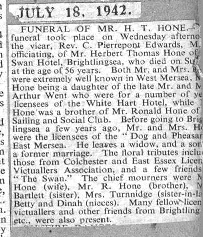  Funeral of Mr H.T. Hone. The funeral took place on Wednesday, the vicar Rev. C. Pierrepont Edwards MC officiating, of Mr Herbert Thomas Hone of the Swan Hotel, Brightlingsea, who died on Sunday at the age of 56 years. Both Mr and Mrs hone were extremely well known in West Mersea, Mrs Hone being a daughter of the late Mr and Mrs Arthur Went who were for a number of years licensees of the white ...
Cat1 Museum-->Scrapbook, newspaper cuttings Cat2 Mersea-->Pubs