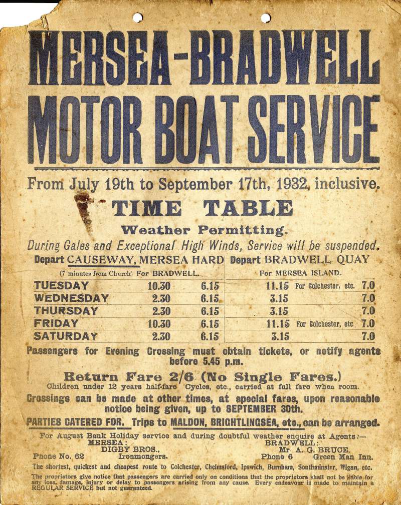 Click to Pause Slide Show


 Mersea - Bradwell Motor Boat Service July to September 1932. 2/6 return, no single fares. Agents are Digby Bros Ironmongers Mersea and Mr A.G. Bruce, the Green Man, Bradwell. The shortest and cheapest route to Colchester, Chelmsford, Ipswich, Burnham, Southminster, Wigan etc. 
Cat1 Museum-->Papers-->Other