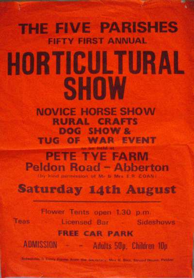  The Five Parishes fifty first annual

Horticultural Show

Novice Horse Show, Rural Crafts, Dog show and Tug of War Event

to be held Pete Tye Farm, Peldon Road - Abberton

By kind permission of Mr & Mrs E.R. Coan)

Saturday 14th August [ 1982 ? ]

Flower tents open 1.30 pm. Teas, licensed bar, Side Shows, Free car park.

Admission Adults 50p. Children ...
Cat1 Places-->Peldon