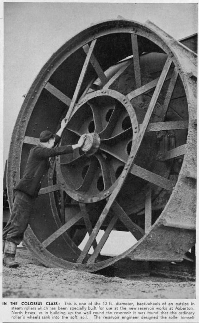  In the Colossus Class: This is one of the 12 ft. diameter back-wheels of an outsize in steam rollers which has been specially built for use at the new reservoir works at Abberton, North Essex as in building up the wall round the reservoir it was found that the ordinary roller's wheels sank into the soft soil. The reservoir engineer designed the roller himself.


From The Sphere 28 Jan 1939. ...
Cat1 Places-->Abberton